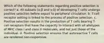 Which of the following statements regarding positive selection is correct? a. All subsets (α:β and γ:δ) of developing T cells undergo positive selection before export to peripheral circulation. b. T-cell receptor editing is linked to the process of positive selection. c. Positive selection results in the production of T cells bearing T-cell receptors that have the capacity to interact with all allotypes of MHC class I and class II molecules, and not just those of the individual. d. Positive selection ensures that autoreactive T cells are rendered non-responsive.