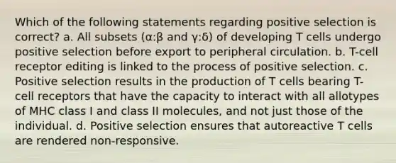 Which of the following statements regarding positive selection is correct? a. All subsets (α:β and γ:δ) of developing T cells undergo positive selection before export to peripheral circulation. b. T-cell receptor editing is linked to the process of positive selection. c. Positive selection results in the production of T cells bearing T-cell receptors that have the capacity to interact with all allotypes of MHC class I and class II molecules, and not just those of the individual. d. Positive selection ensures that autoreactive T cells are rendered non-responsive.