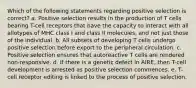 Which of the following statements regarding positive selection is correct? a. Positive selection results in the production of T cells bearing T-cell receptors that have the capacity to interact with all allotypes of MHC class I and class II molecules, and not just those of the individual. b. All subsets of developing T cells undergo positive selection before export to the peripheral circulation. c. Positive selection ensures that autoreactive T cells are rendered non-responsive. d. If there is a genetic defect in AIRE, then T-cell development is arrested as positive selection commences. e. T-cell receptor editing is linked to the process of positive selection.