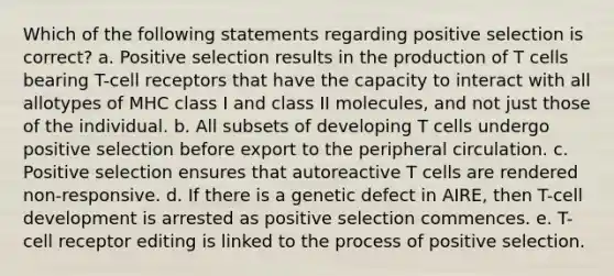 Which of the following statements regarding positive selection is correct? a. Positive selection results in the production of T cells bearing T-cell receptors that have the capacity to interact with all allotypes of MHC class I and class II molecules, and not just those of the individual. b. All subsets of developing T cells undergo positive selection before export to the peripheral circulation. c. Positive selection ensures that autoreactive T cells are rendered non-responsive. d. If there is a genetic defect in AIRE, then T-cell development is arrested as positive selection commences. e. T-cell receptor editing is linked to the process of positive selection.