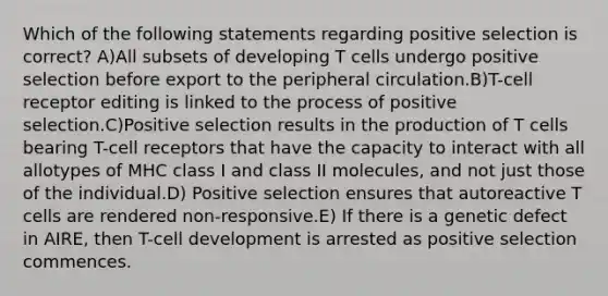 Which of the following statements regarding positive selection is correct? A)All subsets of developing T cells undergo positive selection before export to the peripheral circulation.B)T-cell receptor editing is linked to the process of positive selection.C)Positive selection results in the production of T cells bearing T-cell receptors that have the capacity to interact with all allotypes of MHC class I and class II molecules, and not just those of the individual.D) Positive selection ensures that autoreactive T cells are rendered non-responsive.E) If there is a genetic defect in AIRE, then T-cell development is arrested as positive selection commences.