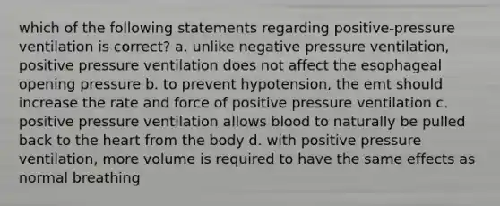 which of the following statements regarding positive-pressure ventilation is correct? a. unlike negative pressure ventilation, positive pressure ventilation does not affect the esophageal opening pressure b. to prevent hypotension, the emt should increase the rate and force of positive pressure ventilation c. positive pressure ventilation allows blood to naturally be pulled back to the heart from the body d. with positive pressure ventilation, more volume is required to have the same effects as normal breathing