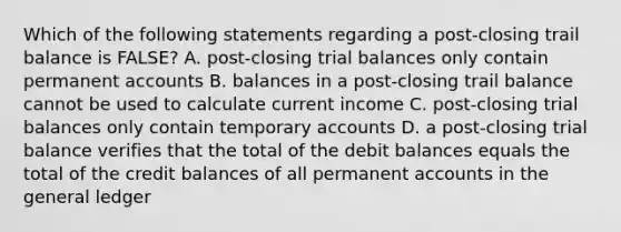 Which of the following statements regarding a post-closing trail balance is FALSE? A. post-closing trial balances only contain permanen<a href='https://www.questionai.com/knowledge/k7x83BRk9p-t-accounts' class='anchor-knowledge'>t accounts</a> B. balances in a post-closing trail balance cannot be used to calculate current income C. post-closing trial balances only contain temporary accounts D. a post-closing trial balance verifies that the total of the debit balances equals the total of the credit balances of all permanent accounts in <a href='https://www.questionai.com/knowledge/kdxbifuCZE-the-general-ledger' class='anchor-knowledge'>the general ledger</a>