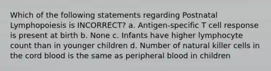 Which of the following statements regarding Postnatal Lymphopoiesis is INCORRECT? a. Antigen-specific T cell response is present at birth b. None c. Infants have higher lymphocyte count than in younger children d. Number of natural killer cells in the cord blood is the same as peripheral blood in children