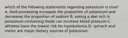 which of the following statements regarding potassium is true? A. food processing increases the proportion of potassium and decreases the proportion of sodium B. eating a diet rich in potassium-containing foods can increase blood pressure C. athletes have the lowest risk for hypokalemia D. spinach and melon are major dietary sources of potassium