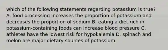 which of the following statements regarding potassium is true? A. food processing increases the proportion of potassium and decreases the proportion of sodium B. eating a diet rich in potassium-containing foods can increase <a href='https://www.questionai.com/knowledge/kD0HacyPBr-blood-pressure' class='anchor-knowledge'>blood pressure</a> C. athletes have the lowest risk for hypokalemia D. spinach and melon are major dietary sources of potassium