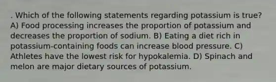 . Which of the following statements regarding potassium is true? A) Food processing increases the proportion of potassium and decreases the proportion of sodium. B) Eating a diet rich in potassium-containing foods can increase blood pressure. C) Athletes have the lowest risk for hypokalemia. D) Spinach and melon are major dietary sources of potassium.