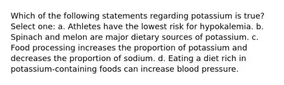 Which of the following statements regarding potassium is true? Select one: a. Athletes have the lowest risk for hypokalemia. b. Spinach and melon are major dietary sources of potassium. c. Food processing increases the proportion of potassium and decreases the proportion of sodium. d. Eating a diet rich in potassium-containing foods can increase blood pressure.