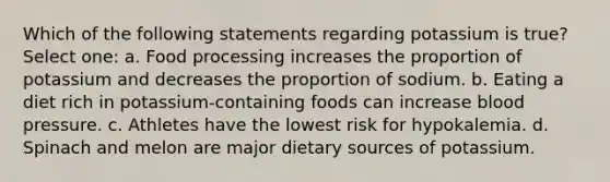 Which of the following statements regarding potassium is true? Select one: a. Food processing increases the proportion of potassium and decreases the proportion of sodium. b. Eating a diet rich in potassium-containing foods can increase blood pressure. c. Athletes have the lowest risk for hypokalemia. d. Spinach and melon are major dietary sources of potassium.