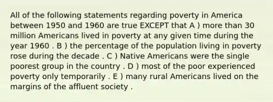 All of the following statements regarding poverty in America between 1950 and 1960 are true EXCEPT that A ) more than 30 million Americans lived in poverty at any given time during the year 1960 . B ) the percentage of the population living in poverty rose during the decade . C ) Native Americans were the single poorest group in the country . D ) most of the poor experienced poverty only temporarily . E ) many rural Americans lived on the margins of the affluent society .