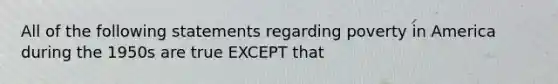 All of the following statements regarding poverty in America during the 1950s are true EXCEPT that