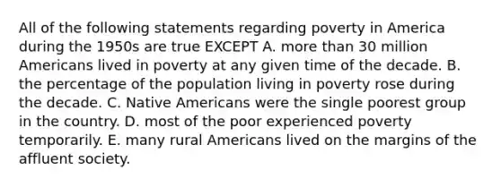 All of the following statements regarding poverty in America during the 1950s are true EXCEPT A. more than 30 million Americans lived in poverty at any given time of the decade. B. the percentage of the population living in poverty rose during the decade. C. Native Americans were the single poorest group in the country. D. most of the poor experienced poverty temporarily. E. many rural Americans lived on the margins of the affluent society.