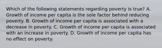 Which of the following statements regarding poverty is​ true? A. Growth of income per capita is the sole factor behind reducing poverty. B. Growth of income per capita is associated with a decrease in poverty. C. Growth of income per capita is associated with an increase in poverty. D. Growth of income per capita has no effect on poverty.