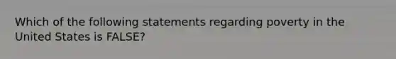 Which of the following statements regarding poverty in the United States is FALSE?