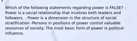 Which of the following statements regarding power is FALSE? - Power is a social relationship that involves both leaders and followers. - Power is a dimension in the structure of social stratification -Persons in positions of power control valuable resources of society. The most basic form of power is political influence.