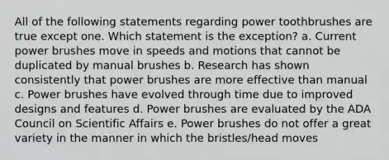 All of the following statements regarding power toothbrushes are true except one. Which statement is the exception? a. Current power brushes move in speeds and motions that cannot be duplicated by manual brushes b. Research has shown consistently that power brushes are more effective than manual c. Power brushes have evolved through time due to improved designs and features d. Power brushes are evaluated by the ADA Council on Scientific Affairs e. Power brushes do not offer a great variety in the manner in which the bristles/head moves