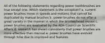 All of the following statements regarding power toothbrushes are true except one. Which statement is the exception? a. current power brushes move in speeds and motions that cannot be duplicated by manual brushes b. power brushes do not offer a great variety in the manner in which the bristles/head moves c. power brushes are evaluated by the ADA Council on Scientific Affairs d. research has shown consistenly that power brushes are more effective than manual e. power brushes have evolved through time due to improved and features