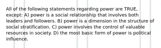 All of the following statements regarding power are TRUE, except: A) power is a social relationship that involves both leaders and followers. B) power is a dimension in the structure of social stratification. C) power involves the control of valuable resources in society. D) the most basic form of power is political influence.