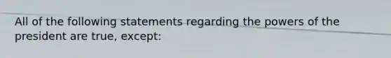 All of the following statements regarding the powers of the president are true, except:
