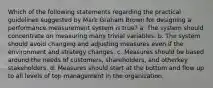 Which of the following statements regarding the practical guidelines suggested by Mark Graham Brown for designing a performance measurement system is true? a. The system should concentrate on measuring many trivial variables. b. The system should avoid changing and adjusting measures even if the environment and strategy changes. c. Measures should be based around the needs of customers, shareholders, and otherkey stakeholders. d. Measures should start at the bottom and flow up to all levels of top management in the organization.