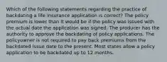 Which of the following statements regarding the practice of backdating a life insurance application is correct? The policy premium is lower than it would be if the policy was issued with the actual date the application was signed. The producer has the authority to approve the backdating of policy applications. The policyowner is not required to pay back premiums from the backdated issue date to the present. Most states allow a policy application to be backdated up to 12 months.