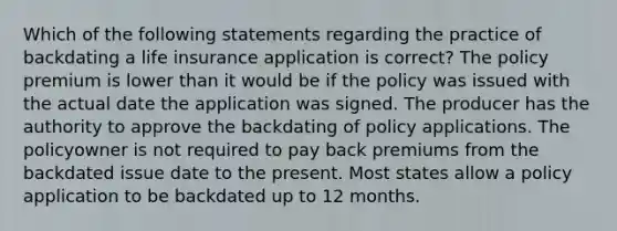 Which of the following statements regarding the practice of backdating a life insurance application is correct? The policy premium is lower than it would be if the policy was issued with the actual date the application was signed. The producer has the authority to approve the backdating of policy applications. The policyowner is not required to pay back premiums from the backdated issue date to the present. Most states allow a policy application to be backdated up to 12 months.