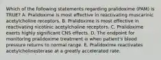 Which of the following statements regarding pralidoxime (PAM) is TRUE? A. Pralidoxime is most effective in reactivating muscarinic acetylcholine receptors. B. Pralidoxime is most effective in reactivating nicotinic acetylcholine receptors. C. Pralidoxime exerts highly significant CNS effects. D. The endpoint for monitoring pralidoxime treatment is when patient's blood pressure returns to normal range. E. Pralidoxime reactivates acetylcholinesterase at a greatly accelerated rate.