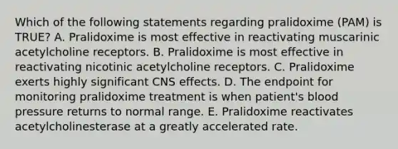 Which of the following statements regarding pralidoxime (PAM) is TRUE? A. Pralidoxime is most effective in reactivating muscarinic acetylcholine receptors. B. Pralidoxime is most effective in reactivating nicotinic acetylcholine receptors. C. Pralidoxime exerts highly significant CNS effects. D. The endpoint for monitoring pralidoxime treatment is when patient's blood pressure returns to normal range. E. Pralidoxime reactivates acetylcholinesterase at a greatly accelerated rate.