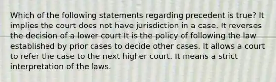 Which of the following statements regarding precedent is true? It implies the court does not have jurisdiction in a case. It reverses the decision of a lower court It is the policy of following the law established by prior cases to decide other cases. It allows a court to refer the case to the next higher court. It means a strict interpretation of the laws.