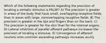 Which of the following statements regarding the precision of locating a somatic stimulus is FALSE? A) The precision is greater in areas of the body that have small, overlapping receptive fields than in areas with large, nonoverlapping receptive fields. B) The precision is greater in the lips and fingers than on the back. C) The precision is greater for the skin than for the internal organs. D) Lateral inhibition of parallel afferent pathways increases the precision of locating a stimulus. E) Convergence of afferent neurons onto common ascending pathways increases acuity