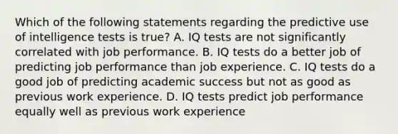 Which of the following statements regarding the predictive use of intelligence tests is true? A. IQ tests are not significantly correlated with job performance. B. IQ tests do a better job of predicting job performance than job experience. C. IQ tests do a good job of predicting academic success but not as good as previous work experience. D. IQ tests predict job performance equally well as previous work experience