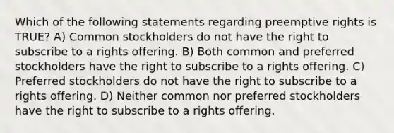 Which of the following statements regarding preemptive rights is TRUE? A) Common stockholders do not have the right to subscribe to a rights offering. B) Both common and preferred stockholders have the right to subscribe to a rights offering. C) Preferred stockholders do not have the right to subscribe to a rights offering. D) Neither common nor preferred stockholders have the right to subscribe to a rights offering.