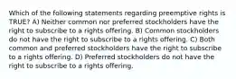 Which of the following statements regarding preemptive rights is TRUE? A) Neither common nor preferred stockholders have the right to subscribe to a rights offering. B) Common stockholders do not have the right to subscribe to a rights offering. C) Both common and preferred stockholders have the right to subscribe to a rights offering. D) Preferred stockholders do not have the right to subscribe to a rights offering.