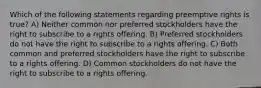 Which of the following statements regarding preemptive rights is true? A) Neither common nor preferred stockholders have the right to subscribe to a rights offering. B) Preferred stockholders do not have the right to subscribe to a rights offering. C) Both common and preferred stockholders have the right to subscribe to a rights offering. D) Common stockholders do not have the right to subscribe to a rights offering.