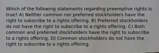 Which of the following statements regarding preemptive rights is true? A) Neither common nor preferred stockholders have the right to subscribe to a rights offering. B) Preferred stockholders do not have the right to subscribe to a rights offering. C) Both common and preferred stockholders have the right to subscribe to a rights offering. D) Common stockholders do not have the right to subscribe to a rights offering.