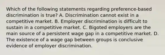 Which of the following statements regarding preference-based discrimination is true? A. Discrimination cannot exist in a competitive market. B. Employer discrimination is difficult to sustain in a competitive market. C. Bigoted employers are the main source of a persistent wage gap in a competitive market. D. The existence of a wage gap between groups is conclusive evidence of employer discrimination.