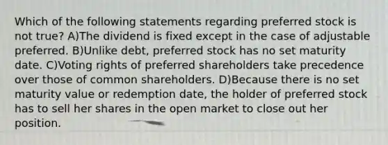 Which of the following statements regarding preferred stock is not true? A)The dividend is fixed except in the case of adjustable preferred. B)Unlike debt, preferred stock has no set maturity date. C)Voting rights of preferred shareholders take precedence over those of common shareholders. D)Because there is no set maturity value or redemption date, the holder of preferred stock has to sell her shares in the open market to close out her position.