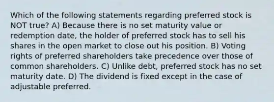 Which of the following statements regarding preferred stock is NOT true? A) Because there is no set maturity value or redemption date, the holder of preferred stock has to sell his shares in the open market to close out his position. B) Voting rights of preferred shareholders take precedence over those of common shareholders. C) Unlike debt, preferred stock has no set maturity date. D) The dividend is fixed except in the case of adjustable preferred.