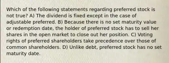 Which of the following statements regarding preferred stock is not true? A) The dividend is fixed except in the case of adjustable preferred. B) Because there is no set maturity value or redemption date, the holder of preferred stock has to sell her shares in the open market to close out her position. C) Voting rights of preferred shareholders take precedence over those of common shareholders. D) Unlike debt, preferred stock has no set maturity date.