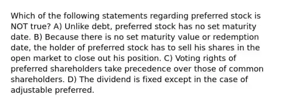 Which of the following statements regarding preferred stock is NOT true? A) Unlike debt, preferred stock has no set maturity date. B) Because there is no set maturity value or redemption date, the holder of preferred stock has to sell his shares in the open market to close out his position. C) Voting rights of preferred shareholders take precedence over those of common shareholders. D) The dividend is fixed except in the case of adjustable preferred.