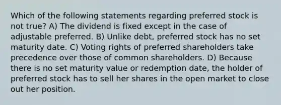 Which of the following statements regarding preferred stock is not true? A) The dividend is fixed except in the case of adjustable preferred. B) Unlike debt, preferred stock has no set maturity date. C) Voting rights of preferred shareholders take precedence over those of common shareholders. D) Because there is no set maturity value or redemption date, the holder of preferred stock has to sell her shares in the open market to close out her position.