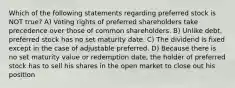 Which of the following statements regarding preferred stock is NOT true? A) Voting rights of preferred shareholders take precedence over those of common shareholders. B) Unlike debt, preferred stock has no set maturity date. C) The dividend is fixed except in the case of adjustable preferred. D) Because there is no set maturity value or redemption date, the holder of preferred stock has to sell his shares in the open market to close out his position