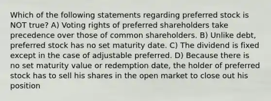 Which of the following statements regarding preferred stock is NOT true? A) Voting rights of preferred shareholders take precedence over those of common shareholders. B) Unlike debt, preferred stock has no set maturity date. C) The dividend is fixed except in the case of adjustable preferred. D) Because there is no set maturity value or redemption date, the holder of preferred stock has to sell his shares in the open market to close out his position