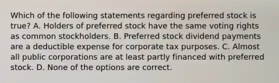 Which of the following statements regarding preferred stock is true? A. Holders of preferred stock have the same voting rights as common stockholders. B. Preferred stock dividend payments are a deductible expense for corporate tax purposes. C. Almost all public corporations are at least partly financed with preferred stock. D. None of the options are correct.