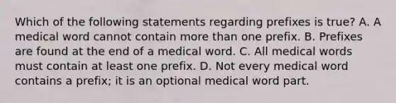 Which of the following statements regarding prefixes is true? A. A medical word cannot contain more than one prefix. B. Prefixes are found at the end of a medical word. C. All medical words must contain at least one prefix. D. Not every medical word contains a​ prefix; it is an optional medical word part.