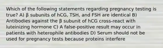 Which of the following statements regarding pregnancy testing is true? A) β subunits of hCG, TSH, and FSH are identical B) Antibodies against the β subunit of hCG cross-react with luteinizing hormone C) A false-positive result may occur in patients with heterophile antibodies D) Serum should not be used for pregnancy tests because proteins interfere