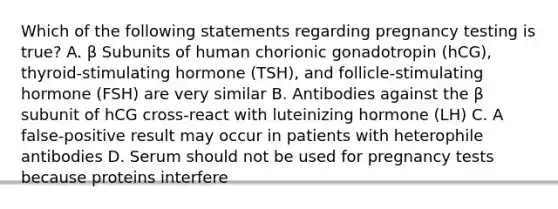 Which of the following statements regarding pregnancy testing is true? A. β Subunits of human chorionic gonadotropin (hCG), thyroid-stimulating hormone (TSH), and follicle-stimulating hormone (FSH) are very similar B. Antibodies against the β subunit of hCG cross-react with luteinizing hormone (LH) C. A false-positive result may occur in patients with heterophile antibodies D. Serum should not be used for pregnancy tests because proteins interfere