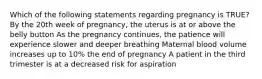 Which of the following statements regarding pregnancy is TRUE? By the 20th week of pregnancy, the uterus is at or above the belly button As the pregnancy continues, the patience will experience slower and deeper breathing Maternal blood volume increases up to 10% the end of pregnancy A patient in the third trimester is at a decreased risk for aspiration