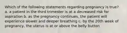 Which of the following statements regarding pregnancy is true? a. a patient in the third trimester is at a decreased risk for aspiration b. as the pregnancy continues, the patient will experience slower and deeper breathing c. by the 20th week of pregnancy, the uterus is at or above the belly button