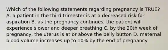 Which of the following statements regarding pregnancy is TRUE? A. a patient in the third trimester is at a decreased risk for aspiration B. as the pregnancy continues, the patient will experience slower and deeper breathing C. by the 20th week of pregnancy, the uterus is at or above the belly button D. maternal blood volume increases up to 10% by the end of pregnancy